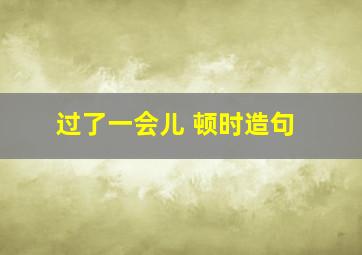 过了一会儿 顿时造句